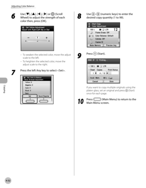 Page 181Copying
4-52
Adjusting Color Balance
6 
Use [▼], [▲], [◀], [▶] or  (Scroll 
Wheel) to adjust the strength of each 
color then, press [OK].
To weaken the selected color, move the adjust 
scale to the left.
To heighten the selected color, move the 
adjust scale to the right.
7 
Press the left Any key to select .
–
–
8 
Use – (numeric keys) to enter the 
desired copy quantity (1 to 99).
9 
Press  (Start).
If you want to copy multiple originals using the 
platen glass, set an original and press 
 (Start)...