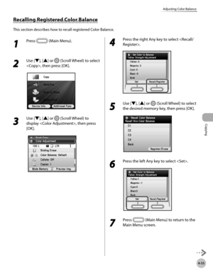 Page 184Copying
4-55
Adjusting Color Balance
1 
Press  (Main Menu).
2 
Use [▼], [▲] or  (Scroll Wheel) to select 
, then press [OK].
3 
Use [▼], [▲] or  (Scroll Wheel) to 
display , then press 
[OK].
4 
Press the right Any key to select .
5 
Use [▼], [▲] or  (Scroll Wheel) to select 
the desired memory key, then press [OK].
6 
Press the left Any key to select .
7 
Press  (Main Menu) to return to the 
Main Menu screen.
Recalling Registered Color Balance
This section describes how to recall registered Color Balance. 