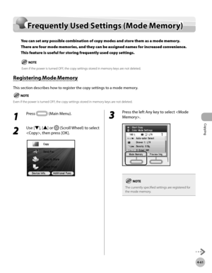 Page 190Copying
4-61
Frequently Used Settings (Mode Memory)
1 
Press  (Main Menu).
2 
Use [▼], [▲] or  (Scroll Wheel) to select 
, then press [OK].
3 
Press the left Any key to select .
The currently specified settings are registered for 
the mode memory.
Frequently Used Settings (Mode Memory)
You can set any possible combination of copy modes and store them as a mode memory. 
There are four mode memories, and they can be assigned names for increased convenience. 
This feature is useful for storing frequently...