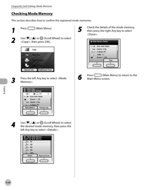 Page 193Copying
4-64
Frequently Used Settings (Mode Memory)
Checking Mode Memory
This section describes how to confirm the registered mode memories.
1 
Press  (Main Menu).
2 
Use [▼], [▲] or  (Scroll Wheel) to select 
, then press [OK].
3 
Press the left Any key to select .
4 
Use [▼], [▲] or  (Scroll Wheel) to select 
the desired mode memory, then press the 
left Any key to select .
5 
Check the details of the mode memory, 
then press the right Any key to select 
.
6 
Press  (Main Menu) to return to the 
Main...