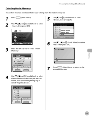 Page 194Copying
4-65
Frequently Used Settings (Mode Memory)
1 
Press  (Main Menu).
2 
Use [▼], [▲] or  (Scroll Wheel) to select 
, then press [OK].
3 
Press the left Any key to select .
4 
Use [▼], [▲] or  (Scroll Wheel) to select 
the mode memory key that you want to 
delete, then press the right Any key to 
select .
5 
Use [▼] or  (Scroll Wheel) to select 
, then press [OK].
6 
Use [▼], [▲] or  (Scroll Wheel) to select 
, then press [OK].
7 
Press  (Main Menu) to return to the 
Main Menu screen.
Deleting Mode...