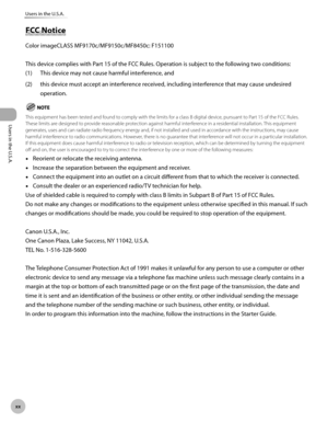 Page 21Users in the U.S.A.
xx
Users in the U.S.A.
FCC Notice
Color imageCLASS MF9170c/MF9150c/MF8450c: F151100
This device complies with Part 15 of the FCC Rules. Operation is subject to the following two conditions:
(1)
  This device may not cause harmful interference, and
(2)  this device must accept an interference received, including interference that may cause undesired 
operation.
This equipment has been tested and found to comply with the limits for a class B digital device, pursuant to Part 15 of the...