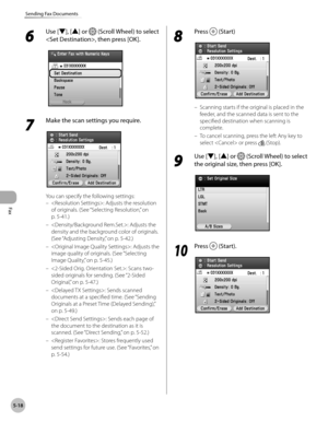 Page 219Fax
5-18
Sending Fax Documents
6 
Use [▼], [▲] or  (Scroll Wheel) to select 
, then press [OK].
7 
Make the scan settings you require.
You can specify the following settings: : Adjusts the resolution 
of originals. (See “Selecting Resolution,” on 
p

. 5-4 1.)
: Adjusts the 
density and the background color of originals. 
(See “A
djusting Density,” on p. 5-42.)
: Adjusts the 
image quality of originals. (See “Selecting 
I

mage Quality,” on p. 5-4 5.)
: Scans two-
sided originals for sending. (See...
