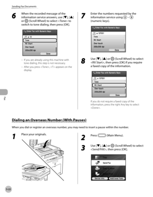 Page 223Fax
5-22
Sending Fax Documents
6 
When the recorded message of the 
information service answers, use [▼], [▲] 
or 
 (Scroll Wheel) to select  to 
switch to tone dialing, then press [OK].
If you are already using this machine with 
tone dialing, this step is not necessary.
After you press ,  appears on the 
display.
–
–
7 
Enter the numbers requested by the 
information service using 
 
–  
(numeric keys).
8 
Use [▼], [▲] or  (Scroll Wheel) to select 
, then press [OK] if you require 
a faxed copy of the...