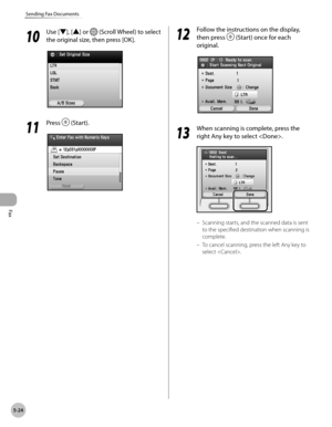 Page 225Fax
5-24
Sending Fax Documents
10
 Use [▼], [▲] or  (Scroll Wheel) to select 
the original size, then press [OK].
11
  Press  (Start).
12
 Follow the instructions on the display, 
then press 
 (Start) once for each 
original.
13
  When scanning is complete, press the 
right Any key to select .
Scanning starts, and the scanned data is sent 
to the specified destination when scanning is 
complete.
To cancel scanning, press the left Any key to 
select .
–
– 