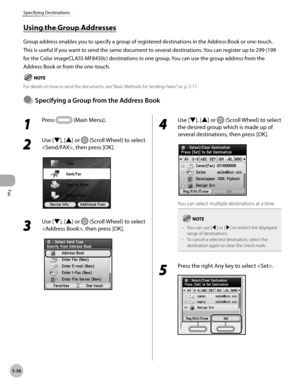 Page 237Fax
5-36
Specifying Destinations
1 
Press  (Main Menu).
2 
Use [▼], [▲] or  (Scroll Wheel) to select 
, then press [OK].
3 
Use [▼], [▲] or  (Scroll Wheel) to select 
, then press [OK].
4 
Use [▼], [▲] or  (Scroll Wheel) to select 
the desired group which is made up of 
several destinations, then press [OK].
You can select multiple destinations at a time.
You can use [◀] or [▶] to restrict the displayed 
range of destinations.
To cancel a selected destination, select the 
destination again to clear the...