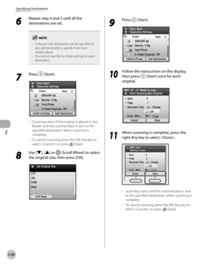 Page 241Fax
5-40
Specifying Destinations
6 
Repeat step 4 and 5 until all the 
destinations are set.
Only one new destination can be specified. If 
you add destinations, specify them from 
Address Book.
You cannot specify the detail settings for each 
destination.
–
–
7 
Press  (Start).
Scanning starts if the original is placed in the 
feeder, and the scanned data is sent to the 
specified destination when scanning is 
complete.
To cancel scanning, press the left Any key to 
select  or press 
 (Stop).
8 
Use...