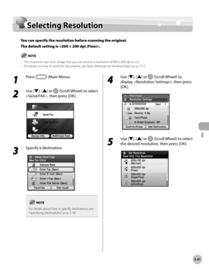 Page 242Fax
5-41
Selecting Resolution
Selecting Resolution
You can specify the resolution before scanning the original. 
T
he default setting is .
The maximum size of an image that you can send at a resolution of 400 x 400 dpi is LGL.
For details on how to send the documents, see “Basic M ethods for Sending Faxes,” on p. 5-17.
–
–
1 
Press  (Main Menu).
2 
Use [▼], [▲] or  (Scroll Wheel) to select 
, then press [OK].
3 
Specify a destination.
For details about how to specify destinations, see 
“Specifying D...