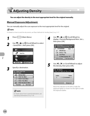 Page 243Fax
5-42
Adjusting Density
Adjusting Density
You can adjust the density to the most appropriate level for the original manually.
Manual Exposure Adjustment 
You can manually adjust the scan exposure to the most appropriate level for the original.
For details on how to send the documents, see “Basic Methods for Sending Faxes,” on p. 5-17.
1 
Press  (Main Menu).
2 
Use [▼], [▲] or  (Scroll Wheel) to select 
, then press [OK].
3 
Specify a destination.
For details about how to specify destinations, see...