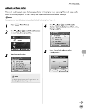 Page 244Fax
5-43
Adjusting Density
Adjusting Base Color 
This mode enables you to erase the background color of the original when scanning. This mode is especially 
useful for scanning originals such as catalogs and paper, that have turned yellow from age.
For details on how to send the documents, see “Basic Methods for Sending Faxes,” on p. 5-17.
1 
Press  (Main Menu). 
2 
Use [▼], [▲] or  (Scroll Wheel) to select 
, then press [OK].
3 
Specify a destination.
For details about how to specify destinations, see...