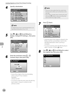 Page 251Fax
5-50
Sending Originals at a Preset Time (Delayed Sending)
4 
Specify a destination.
For details about how to specify destinations, see 
“Specifying Destinations,” on p. 5-30.
5 
Use [▼], [▲] or  (Scroll Wheel) to 
display , then press 
[OK].
6 
Enter the send time using   –  
(numeric keys), then press [OK].
Enter all four digits of the time (including 
zeros), using 24- hour notation.  
Examples: 
3:50 p.m.→1550
To cancel to enter the time, press the left Any 
key to select  to return to the...