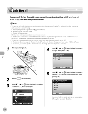 Page 265Fax
5-64
Job Recall
Job Recall
You can recall the last three addresses, scan settings, and send settings which have been set 
in the , and then send your documents.
The settings such as destinations, scan settings and send settings are stored in a log. The actions below after you change 
settings are not recorded in a log:Pressing the 
 (Start) or  (Reset) or  (Main Menu).
Activation of the Auto Clear mode.
Turning OFF the machine.
Identical send settings are stored only once in recall memory.
If  in  in...