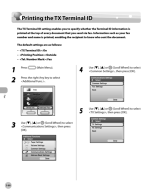 Page 281Fax
5-80
Printing the TX Terminal ID
Printing the TX Terminal ID 
The TX Terminal ID setting enables you to specify whether the Terminal ID information is 
printed at the top of every document that you send via fax. Information such as your fax 
number and name is printed, enabling the recipient to know who sent the document.
The default settings are as follows:: On
: Outside
: Fax
–
–
–
1 
Press  (Main Menu).
2 
Press the right Any key to select 
.
3 
Use [▼], [▲] or  (Scroll Wheel) to select 
, then...