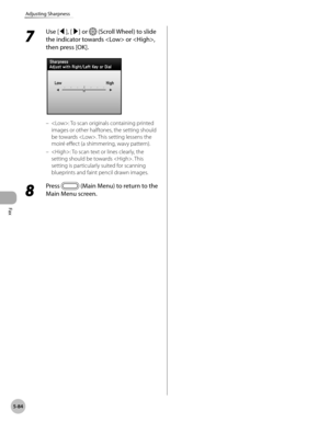 Page 285Fax
5-84
Adjusting Sharpness
7 
Use [◀], [▶] or  (Scroll Wheel) to slide 
the indicator towards  or , 
then press [OK].
: To scan originals containing printed 
images or other halftones, the setting should 
be towards . This setting lessens the 
moiré effect (a shimmering, wavy pattern).
: To scan text or lines clearly, the 
setting should be towards . This 
setting is particularly suited for scanning 
blueprints and faint pencil drawn images.
8 
Press  (Main Menu) to return to the 
Main Menu screen.
–
– 