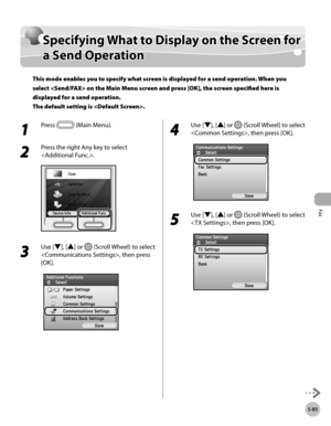 Page 286Fax
5-85
Specifying What to Display on the Screen for a Send Operation
Specifying What to Display on the Screen for 
a Send Operation
This mode enables you to specify what screen is displayed for a send operation. When you 
select  on the Main Menu screen and press [OK], the screen specified here is 
displayed for a send operation. 
The default setting is .
1 
Press  (Main Menu).
2 
Press the right Any key to select 
.
3 
Use [▼], [▲] or  (Scroll Wheel) to select 
, then press 
[OK].
4 
Use [▼], [▲] or...