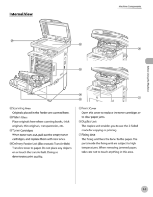 Page 30Before Using the Machine
1-5
Machine Components
Internal View
㉑Scanning AreaOriginals placed in the feeder are scanned here.
㉒Platen Glass Place originals here when scanning books, thick 
originals, thin originals, transparencies, etc.
㉓Toner Cartridges When toner runs out, pull out the empty toner 
cartridges, and replace them with new ones.
㉔Delivery Feeder Unit (Electrostatic Transfer Belt) Transfers toner to paper. Do not place any objects 
on or touch the transfer belt. Doing so 
deteriorates print...