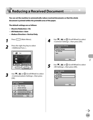 Page 294Fax
5-93
Reducing a Received Document
Reducing a Received Document
You can set the machine to automatically reduce received documents so that the whole 
document is printed within the printable area of the paper.
The default settings are as follows:: On
: Auto
: Vertical Only
–
–
–
1 
Press  (Main Menu).
2 
Press the right Any key to select 
.
3 
Use [▼], [▲] or  (Scroll Wheel) to select 
, then press 
[OK].
4 
Use [▼], [▲] or  (Scroll Wheel) to select 
, then press [OK].
5 
Use [▼], [▲] or  (Scroll...