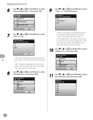 Page 295Fax
5-94
Reducing a Received Document
6 
Use [▼], [▲] or  (Scroll Wheel) to select 
, then press [OK].
7 
Use [▼], [▲] or  (Scroll Wheel) to select 
 or .
: Does not reduce received documents. 
If you select , press [OK], then go to step 
14.
: Reduces received documents. If you 
select , press the right Any key to select 
, then go to the next step.
8 
Use [▼], [▲] or  (Scroll Wheel) to select 
, then press [OK].
–
–
9 
Use [▼], [▲] or  (Scroll Wheel) to select 
 or .
: The image is automatically...