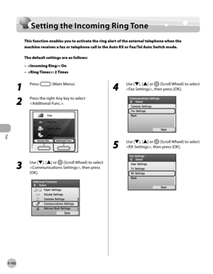 Page 303Fax
5-102
Setting the Incoming Ring Tone
Setting the Incoming Ring Tone
This function enables you to activate the ring alert of the external telephone when the 
machine receives a fax or telephone call in the Auto RX or Fax/Tel Auto Switch mode.
The default settings are as follows:: On
: 2 Times
–
–
1 
Press  (Main Menu).
2 
Press the right Any key to select 
.
3 
Use [▼], [▲] or  (Scroll Wheel) to select 
, then press 
[OK].
4 
Use [▼], [▲] or  (Scroll Wheel) to select 
, then press [OK].
5 
Use [▼],...