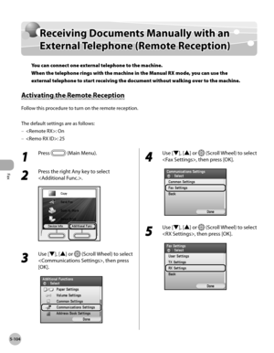 Page 305Fax
5-104
Receiving Documents Manually with an External Telephone (Remote Reception)
Receiving Documents Manually with an 
External Telephone (Remote Reception)
You can connect one external telephone to the machine. 
When the telephone rings with the machine in the Manual RX mode, you can use the 
external telephone to start receiving the document without walking over to the machine.
Activating the Remote Reception
Follow this procedure to turn on the remote reception.
The default settings are as...