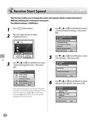 Page 311Fax
5-110
Receive Start Speed
Receive Start Speed
This function enables you to change the receive start speeds, which is useful when there is 
difficulty initiating the receiving of a document. 
The default setting is .
1 
Press  (Main Menu).
2 
Press the right Any key to select 
.
3 
Use [▼], [▲] or  (Scroll Wheel) to select 
, then press 
[OK].
If the System Manager ID and System Password 
have been set, enter the System Manager ID and 
System Password using 
  –  (numeric keys), 
then press 
 (Log...