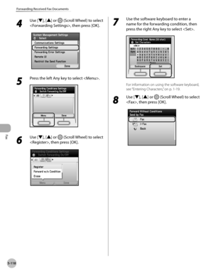 Page 319Fax
5-118
Forwarding Received Fax Documents
4 
Use [▼], [▲] or  (Scroll Wheel) to select 
, then press [OK].
5 
Press the left Any key to select .
6 
Use [▼], [▲] or  (Scroll Wheel) to select 
, then press [OK].
7 
Use the software keyboard to enter a 
name for the forwarding condition, then 
press the right Any key to select .
For information on using the software keyboard, 
see “Ent
ering Characters,” on p. 1-19.
8 
Use [▼], [▲] or  (Scroll Wheel) to select 
, then press [OK]. 