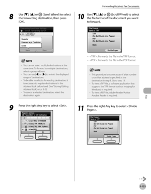 Page 324Fax
5-123
Forwarding Received Fax Documents
8 
Use [▼], [▲] or  (Scroll Wheel) to select 
the forwarding destination, then press 
[OK].
You cannot select multiple destinations at the 
same time. To forward to multiple destinations, 
select a group address.
You can use [◀] or [▶] to restrict the displayed 
range of destinations.
To be able to select a forwarding destination, it 
is necessary to register destinations in the 
Address Book beforehand. (See “Storing/Editing 
A

ddress Book,” on p. 3-2.)
To...