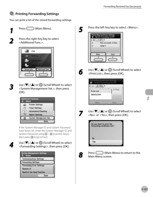 Page 328Fax
5-127
Forwarding Received Fax Documents
1 
Press  (Main Menu).
2 
Press the right Any key to select 
.
3 
Use [▼], [▲] or  (Scroll Wheel) to select 
, then press 
[OK].
If the System Manager ID and System Password 
have been set, enter the System Manager ID and 
System Password using 
  –  (numeric keys), 
then press 
 (Log In/Out).
4 
Use [▼], [▲] or  (Scroll Wheel) to select 
, then press [OK].
5 
Press the left Any key to select .
6 
Use [▼], [▲] or  (Scroll Wheel) to select 
, then press [OK].
7...