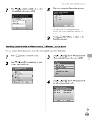 Page 330Fax
5-129
Forwarding Received Fax Documents
7 
Use [▼], [▲] or  (Scroll Wheel) to select 
, then press [OK].8 
Check or change the forwarding settings.
For instructions on changing forwarding 
settings, see “Storing Forwarding Settings,” on 
p

. 5-11 7.
9 
Press  (Main Menu) to return to the 
Main Menu screen.
Sending Documents in Memory to a Different Destination
You can redirect the fax documents received in memory to the specified destination.
1 
Press  (Status Monitor/Cancel). 
2 
Use [▼], [▲] or...