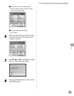 Page 340Fax
5-139
Checking/Changing the Status of Fax Documents in Memory
■ If you want to erase the selected job:
①
  Press the right Any key to select , 
then go to the next step.
■  If you complete this procedure:
①
  Go to step 8.
6 
Make sure that the job you want to erase 
is selected, then press the right Any key 
to select .
7 
Use [▼], [▲] or  (Scroll Wheel) to select 
 or , then press [OK].
8 
Press  (Main Menu) to return to the 
Main Menu screen. 