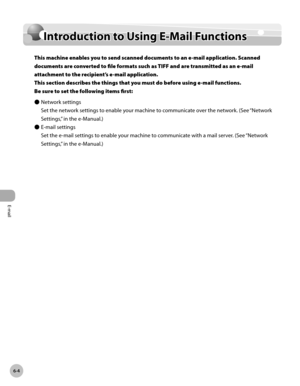 Page 347E-mail
6-4
Intrduction to Using E-Mail Functions
Introduction to Using E-Mail Functions
This machine enables you to send scanned documents to an e-mail application. Scanned 
documents are converted to file formats such as TIFF and are transmitted as an e-mail 
attachment to the recipient’s e-mail application.  
This section describes the things that you must do before using e-mail functions. 
Be sure to set the following items first:Network settings
Set the network settings to enable your machine to...