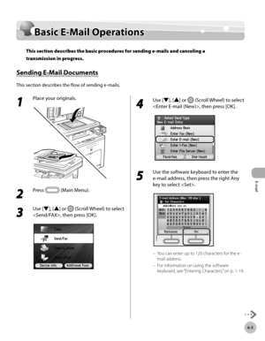 Page 348E-mail
6-5
Basic E-Mail Operations
Basic E-Mail Operations
This section describes the basic procedures for sending e-mails and canceling a 
transmission in progress.
Sending E-Mail Documents
This section describes the flow of sending e-mails.
1 
Place your originals.
2 
Press  (Main Menu). 
3 
Use [▼], [▲] or  (Scroll Wheel) to select 
, then press [OK].
4 
Use [▼], [▲] or  (Scroll Wheel) to select 
, then press [OK].
5 
Use the software keyboard to enter the 
e -mail address, then press the right Any...