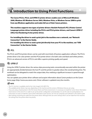 Page 355Printing
7-4
Introduction to Using Print Functions
Introduction to Using Print Functions
The Canon PCL5c, PCL6, and UFRII LT printer drivers enable users of Microsoft Windows 
2000, Windows XP, Windows Server 2003, Windows Vista, or Windows Server 2008 to print 
from any Windows application and make full use of their Canon printers. 
This machine supports two types of printer drivers: Hewlett-Packard’s PCL (Printer Control 
Language) printer driver including the PCL5c and PCL6 printer drivers, and...