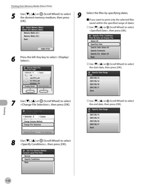 Page 373Printing
7-22
Printing from Memory Media (Direct Print)
5 
Use [▼], [▲] or  (Scroll Wheel) to select 
the desired memory medium, then press 
[OK].
6 
Press the left Any key to select .
7 
Use [▼], [▲] or  (Scroll Wheel) to select 
, then press [OK].
8 
Use [▼], [▲] or  (Scroll Wheel) to select 
, then press [OK].
9 
Select the files by specifying dates.
■  If you want to print only the selected files 
saved within the specified range of dates:
①

  Use [▼], [▲] or 
 (Scroll Wheel) to select 
, then press...