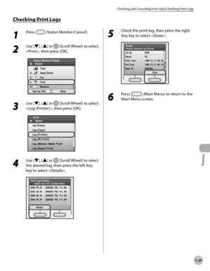 Page 380Printing
7-29
Checking and Canceling Print Jobs/Checking Print Logs
1 
Press  (Status Monitor/Cancel).
2 
Use [▼], [▲] or  (Scroll Wheel) to select 
, then press [OK].
3 
Use [▼], [▲] or  (Scroll Wheel) to select 
, then press [OK].
4 
Use [▼], [▲] or  (Scroll Wheel) to select 
the desired log, then press the left Any 
key to select .
5 
Check the print log, then press the right 
Any key to select .
6 
Press  (Main Menu) to return to the 
Main Menu screen.
Checking Print Logs 