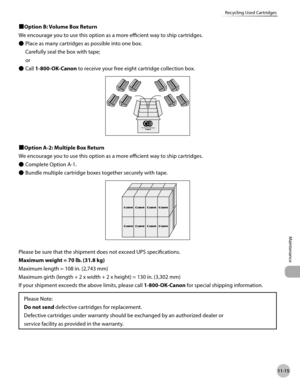 Page 41611-15
Recycling Used Cartridges
Maintenance
■Option B: Volume Box Return
We encourage you to use this option as a more efficient way to ship cartridges.Place as many cartridges as possible into one box. 
Carefully seal the box with tape; 
or
Call 1-800-OK-Canon to receive your free eight cartridge collection box.
■Option A-2: Multiple Box Return
We encourage you to use this option as a more efficient way to ship cartridges.Complete Option A-1.
Bundle multiple cartridge boxes together securely with tape....