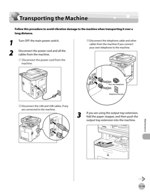 Page 42011-19
Transporting the Machine
Maintenance
Transporting the Machine
Follow this procedure to avoid vibration damage to the machine when transporting it over a 
long distance.
1 
Turn OFF the main power switch.
2 
Disconnect the power cord and all the 
cables from the machine.
① Disconnect the power cord from the machine.
② Disconnect the LAN and USB cables, if any 
are connected to the machine.
③ Disconnect the telephone cable and other 
cables from the machine if you connect 
your own telephone to the...