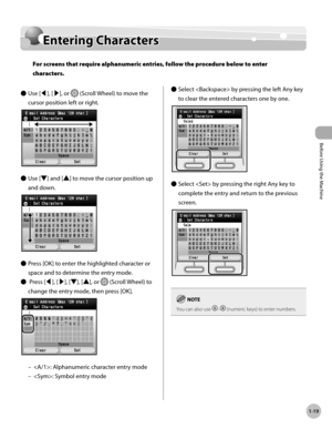 Page 44Before Using the Machine
1-19
Entering Characters
Entering Characters
For screens that require alphanumeric entries, follow the procedure below to enter 
characters.
Use [◀], [▶], or 
 (Scroll Wheel) to move the 
cursor position left or right.
Use [▼] and [▲] to move the cursor position up 
and down.
Press [OK] to enter the highlighted character or 
space and to determine the entry mode.
 Press [◀], [▶], [▼], [▲], or 
 (Scroll Wheel) to 
change the entry mode, then press [OK].
: Alphanumeric character...