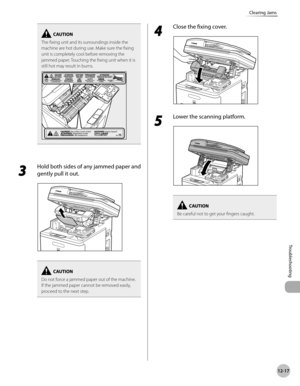 Page 44012-17
Clearing Jams
Troubleshooting
The fixing unit and its surroundings inside the 
machine are hot during use. Make sure the fixing 
unit is completely cool before removing the 
jammed paper. Touching the fixing unit when it is 
still hot may result in burns.
3 
Hold both sides of any jammed paper and 
gently pull it out.
Do not force a jammed paper out of the machine.
If the jammed paper cannot be removed easily,  
proceed to the next step.
4 
Close the fixing cover.
5 
Lower the scanning platform.
Be...