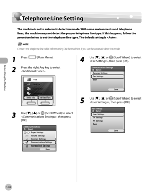 Page 45Before Using the Machine
1-20
Telephone Line Setting
Telephone Line Setting
The machine is set to automatic detection mode. With some environments and telephone 
lines, the machine may not detect the proper telephone line type. If this happens, follow the 
procedure below to set the telephone line type. The default setting is .
Connect the telephone line cable before turning ON the machine, if you use the automatic detection mode.
1 
Press  (Main Menu).
2 
Press the right Any key to select 
.
3 
Use [▼],...