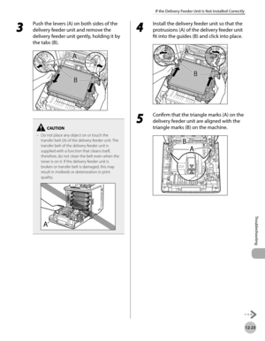 Page 44612-23
If the Delivery Feeder Unit Is Not Installed Correctly
Troubleshooting
3 
Push the levers (A) on both sides of the 
delivery feeder unit and remove the 
delivery feeder unit gently, holding it by 
the tabs (B).
Do not place any object on or touch the 
transfer belt (A) of the delivery feeder unit. The 
transfer belt of the delivery feeder unit is 
supplied with a function that cleans itself, 
therefore, do not clean the belt even when the 
toner is on it. If the delivery feeder unit is 
broken or...