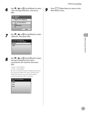 Page 46Before Using the Machine
1-21
Telephone Line Setting
6 
Use [▼], [▲] or  (Scroll Wheel) to select 
, then press 
[OK].
7 
Use [▼], [▲] or  (Scroll Wheel) to select 
, then press [OK].
8 
Use [▼], [▲] or  (Scroll Wheel) to select 
the type of telephone line that is 
connected to the machine, then press 
[OK].
: Pulse dialing
: Tone dialing
Be sure to check the type of telephone line you 
are using and make the correct setting. If this 
setting is incorrect, you will not be able to 
communicate with other...