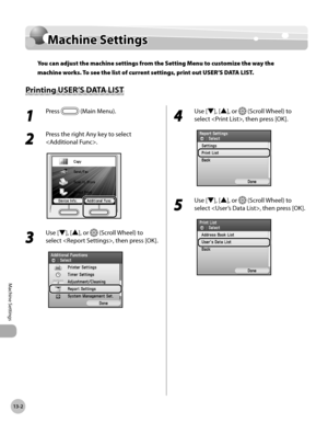 Page 46513-2
Machine Settings
Machine Settings
Machine Settings
You can adjust the machine settings from the Setting Menu to customize the way the 
machine works. To see the list of current settings, print out USER’S DATA LIST.
Printing USER’S DATA LIST
1 
Press  (Main Menu). 
2 
Press the right Any key to select 
.
3 
Use [▼], [▲], or  (Scroll Wheel) to 
select , then press [OK].
4 
Use [▼], [▲], or  (Scroll Wheel) to 
select , then press [OK].
5 
Use [▼], [▲], or  (Scroll Wheel) to 
select , then press [OK]. 