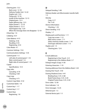 Page 49914-8
Index
Appendix
Clearing jams  12-2Back cover  12-18
Delivery Feeder Unit  12-22
Duplex unit  12-6
Fixing unit  12-16
Inside of the machine  12-13
Original jams  12-3
Paper delivery tray  12-5
Paper Drawer 1  12-10
Paper Drawer 2  12-11
Stack bypass tray  12-8
When the message does not disappear  12-19
[Clear] key  1-6
Collating  4-57
Color Balance  4-51 Deleting  4-56
Recalling  4-55
Registering  4-53
Color Mode  4-7
Common Settings  13-6
Communications Settings  13-8
Control panel  1-3 Left side of...