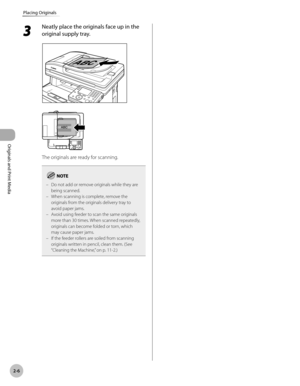 Page 592-6
Placing Originals
Originals and Print Media
3 
Neatly place the originals face up in the 
original supply tray.
The originals are ready for scanning.
Do not add or remove originals while they are 
being scanned.
When scanning is complete, remove the 
originals from the originals delivery tray to 
avoid paper jams.
Avoid using feeder to scan the same originals 
more than 30 times. When scanned repeatedly, 
originals can become folded or torn, which 
may cause paper jams.
If the feeder rollers are...