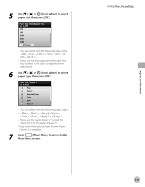 Page 762-23
Setting Paper Size and Type
Originals and Print Media
5 
Use [▼], [▲] or  (Scroll Wheel) to select 
paper size, then press [OK].
You can select from the following paper sizes: 
, , , , , , 
If you use A/B size paper, press the right Any 
key to select  and perform the 
step above.
6 
Use [▼], [▲] or  (Scroll Wheel) to select 
paper type, then press [OK].
You can select from the following paper types:
, , , 
, , , 
If you use the paper drawer 2*, repeat the 
steps 4 to 6 for the paper drawer 2*.
*...