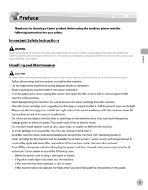Page 10Preface
x
Preface
Preface
Thank you for choosing a Canon product. Before using the machine, please read the 
following instructions for your safety.
Important Safety Instructions
Except as specifically described in this guide, do not attempt to service the machine yourself. Never attempt to disassemble the 
machine: opening and removing its interior covers will expose you to dangerous voltages and other risks. For all service, contact your 
local authorized Canon dealer.
Handling and Maintenance
Be...