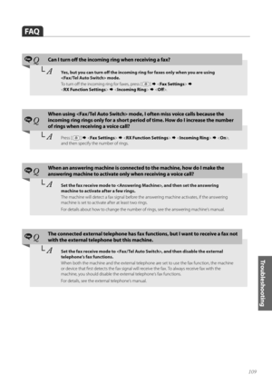 Page 109109
Troubleshooting
FAQ
Fax QCan I turn off the incoming ring when receiving a fax?
└	AYes, but you can turn off the incoming ring for faxes only when you are using   
 mode. 
T\f turn \fff the inc\fming ring f\fr faxes, press [ 
 ]      
< RX Function Settings >      .
Fax Q
\fhen using  mode, I often miss voice calls because the 
incoming ring rings only for a short period of time. How do I increase the number 
of rings when receiving a voice call?
└	APress [  ]             , 
and then specify...