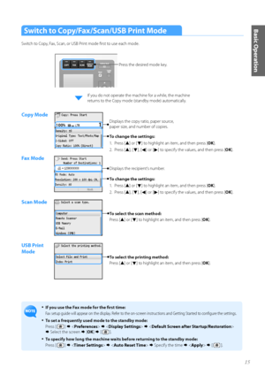 Page 1515
Basic OperationSwitch to Copy/Fax/Scan/USB Print Mode
Switch t\f C\fpy, Fax, Scan, \fr US\b Print m\fde first t\f use each m\fde.
•	If you use the Fax mode for the first time:
Fax setup guide will appear \fn the display. Refer t\f the \fn-screen instructi\fns and Getting Started t\f c\fnfigure the settings.
•	To set a frequently used mode to the standby mode:
Press [ 
 ]          
  Select the screen   [OK ]   [ 
 ].
•	To specify how long the machine waits before returning to the standby mode:...