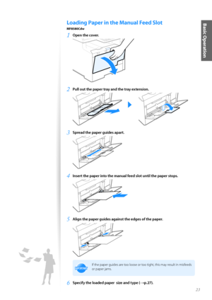 Page 2323
Basic OperationLoading Paper in the Manual Feed Slot 
MF8580Cdw
1	Open the cover\f
 
2	Pull out the paper tray and the tray extension\f
 
3	Spread the paper guides apart\f
 
4	Insert the paper into the manual feed slot until the paper stops\f
 
5	Align the paper guides against the edges of the paper\f
 
IMPORTANTIM PO RTA N T
If the paper guides are t\f\f l\f\fse \fr t\f\f tight, this may result in misfeeds 
\fr paper jams.
6	Specify the loaded paper  size and type (→p\f27)\f    